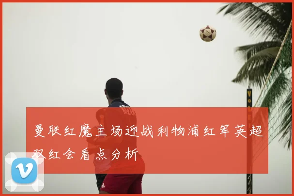 曼联红魔主场迎战利物浦红军英超双红会看点分析