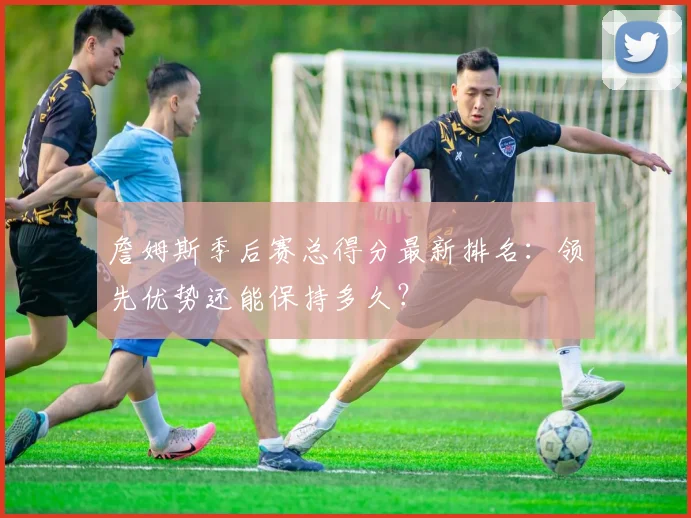 詹姆斯季后赛总得分最新排名：领先优势还能保持多久？