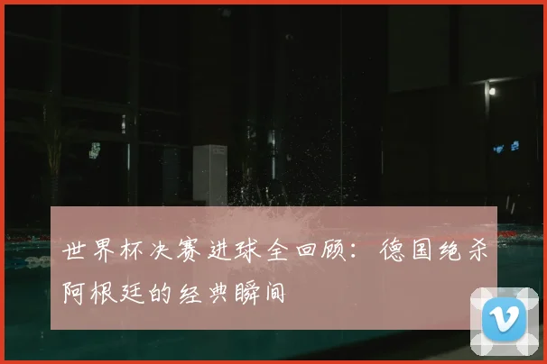 世界杯决赛进球全回顾：德国绝杀阿根廷的经典瞬间
