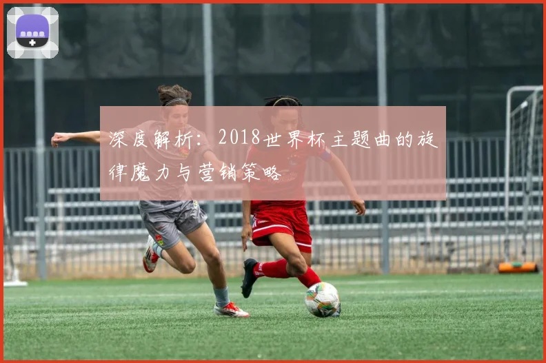深度解析：2018世界杯主题曲的旋律魔力与营销策略