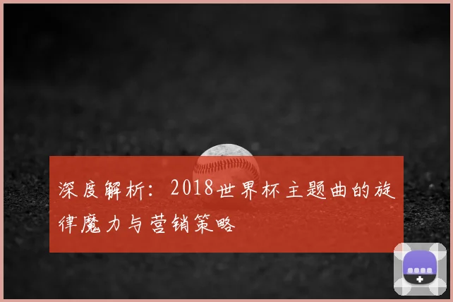 深度解析:2018世界杯主题曲的旋律魔力与营销策略