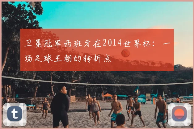 卫冕冠军西班牙在2014世界杯:一场足球王朝的转折点