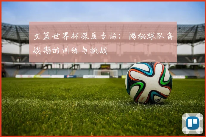 女篮世界杯深度专访：揭秘球队备战期的训练与挑战