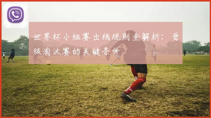 世界杯小组赛出线规则全解析：晋级淘汰赛的关键条件