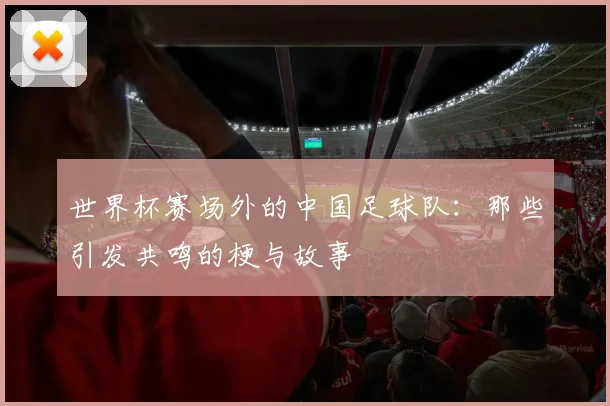 世界杯赛场外的中国足球队：那些引发共鸣的梗与故事