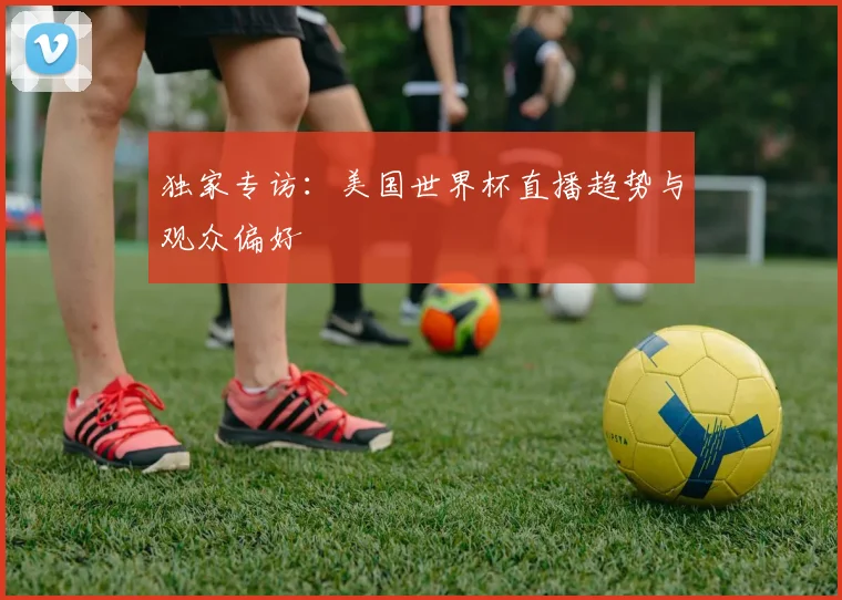 独家专访：美国世界杯直播趋势与观众偏好