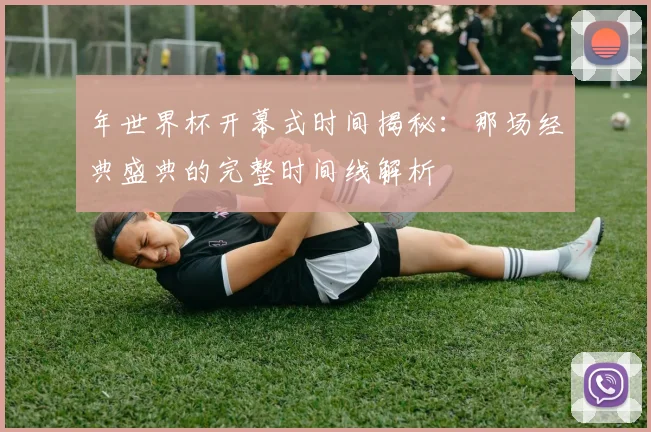年世界杯开幕式时间揭秘：那场经典盛典的完整时间线解析
