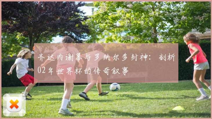 齐达内谢幕与罗纳尔多封神：剖析02年世界杯的传奇叙事